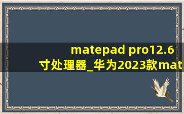 matepad pro12.6寸处理器_华为2023款matepad pro12.6寸处理器